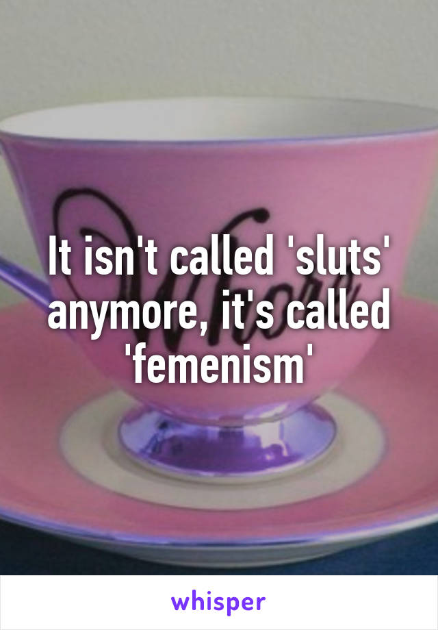 It isn't called 'sluts' anymore, it's called 'femenism'