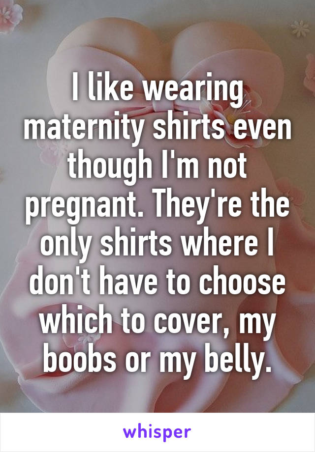 I like wearing maternity shirts even though I'm not pregnant. They're the only shirts where I don't have to choose which to cover, my boobs or my belly.