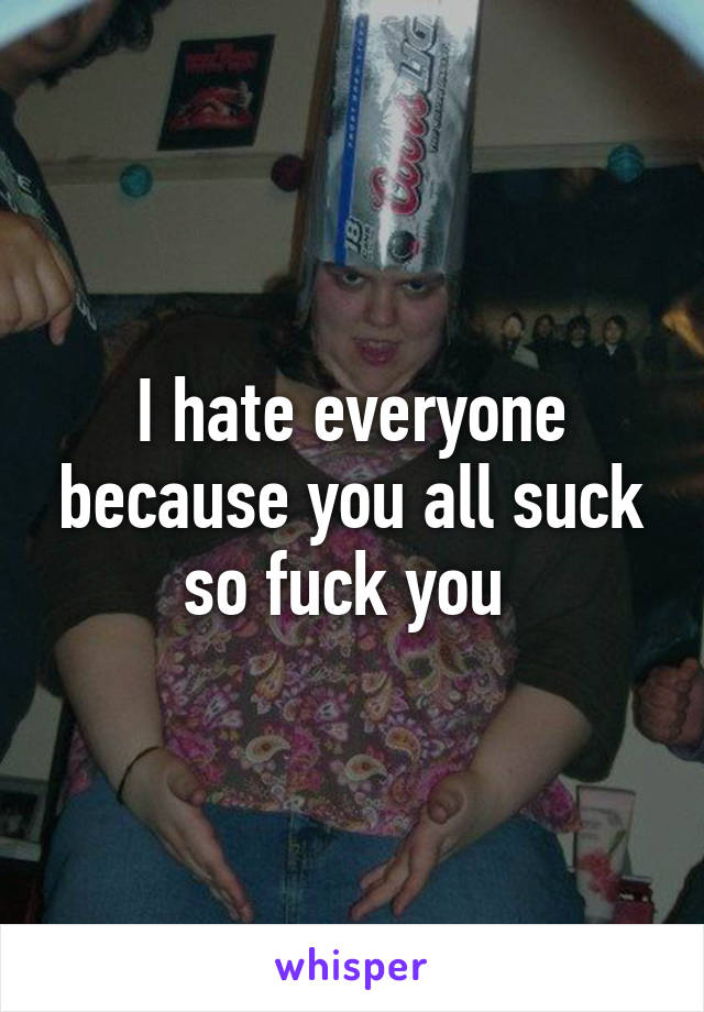 I hate everyone because you all suck so fuck you 