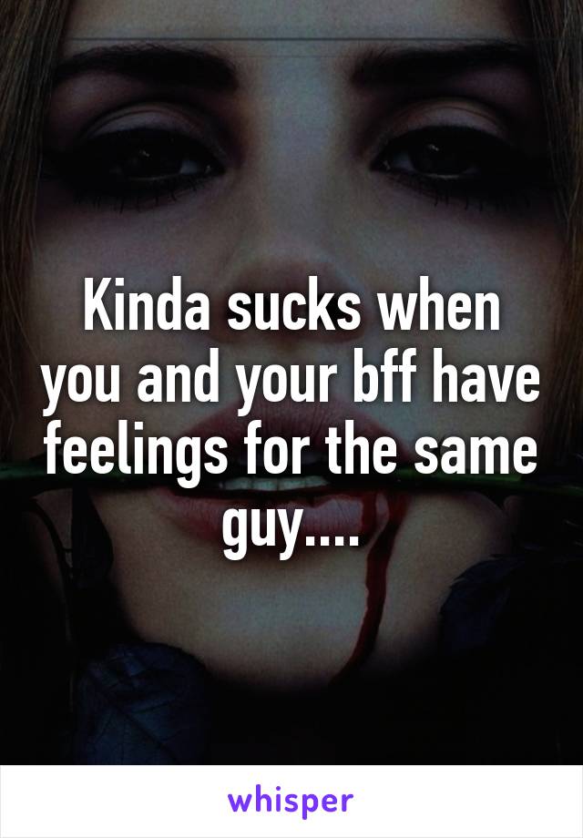 Kinda sucks when you and your bff have feelings for the same guy....