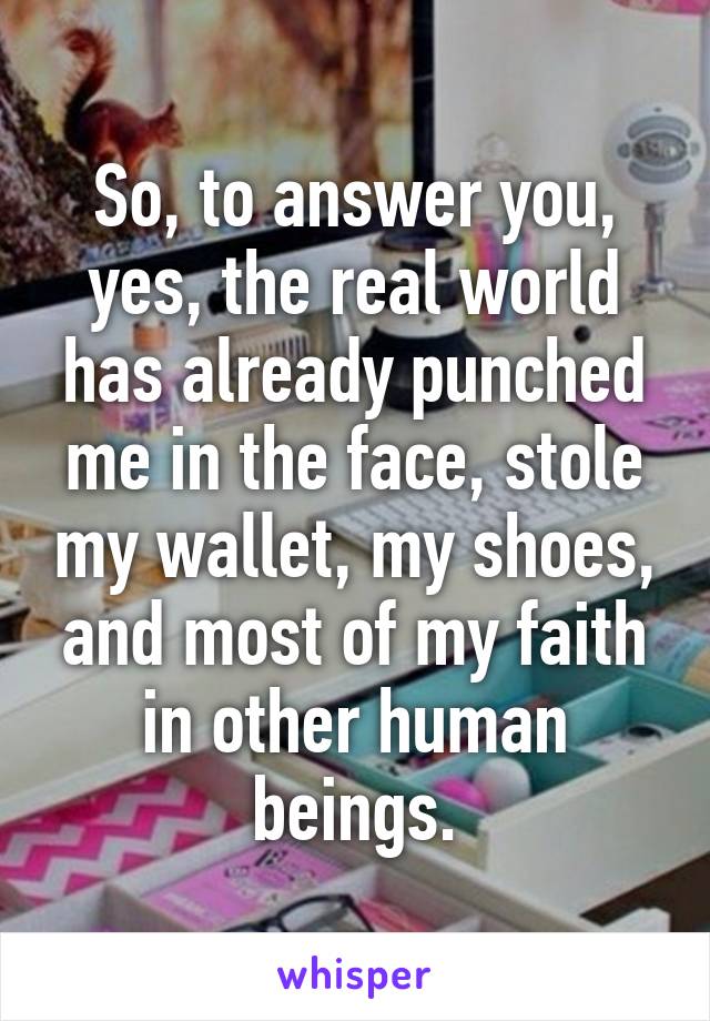 So, to answer you, yes, the real world has already punched me in the face, stole my wallet, my shoes, and most of my faith in other human beings.