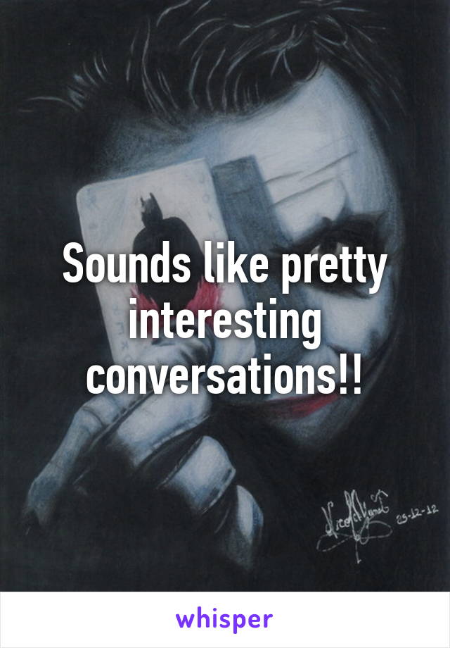 Sounds like pretty interesting conversations!!