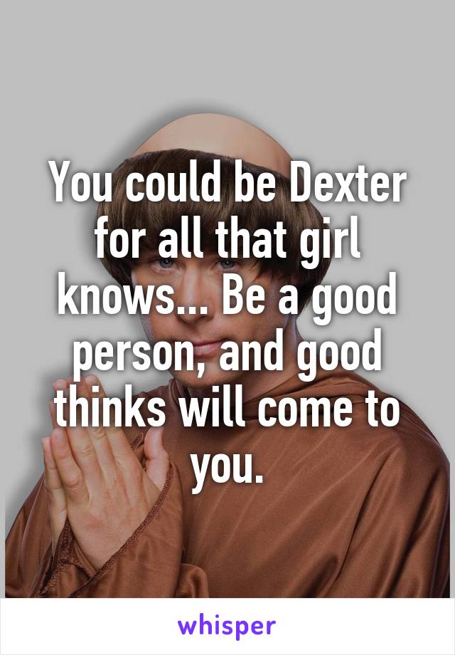 You could be Dexter for all that girl knows... Be a good person, and good thinks will come to you.