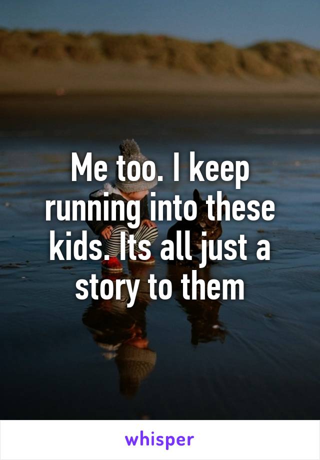 Me too. I keep running into these kids. Its all just a story to them