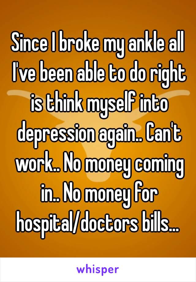 Since I broke my ankle all I've been able to do right is think myself into depression again.. Can't work.. No money coming in.. No money for hospital/doctors bills... 