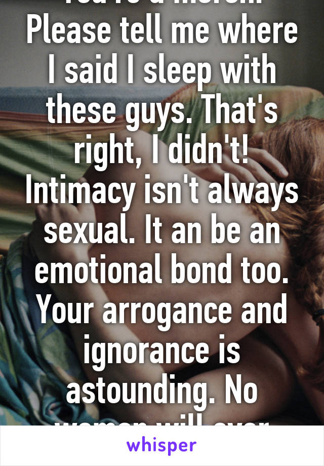 You're a moron. Please tell me where I said I sleep with these guys. That's right, I didn't! Intimacy isn't always sexual. It an be an emotional bond too. Your arrogance and ignorance is astounding. No woman will ever want that. 