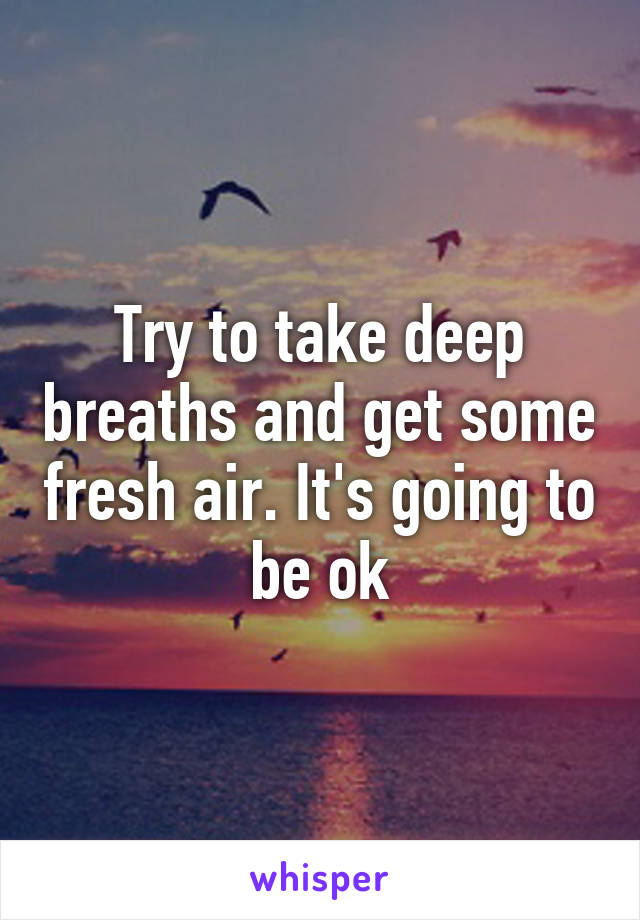 Try to take deep breaths and get some fresh air. It's going to be ok