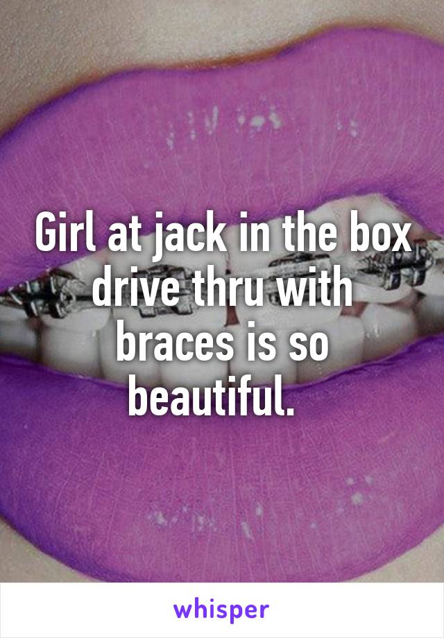 Girl at jack in the box drive thru with braces is so beautiful.  