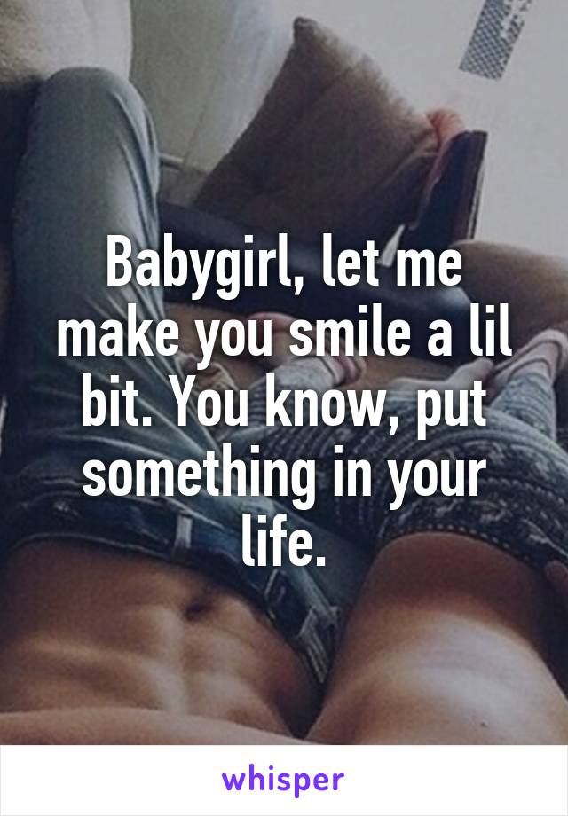 Babygirl, let me make you smile a lil bit. You know, put something in your life.