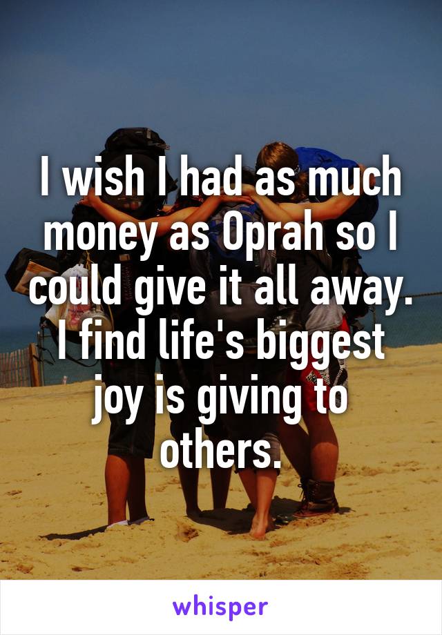 I wish I had as much money as Oprah so I could give it all away. I find life's biggest joy is giving to others.