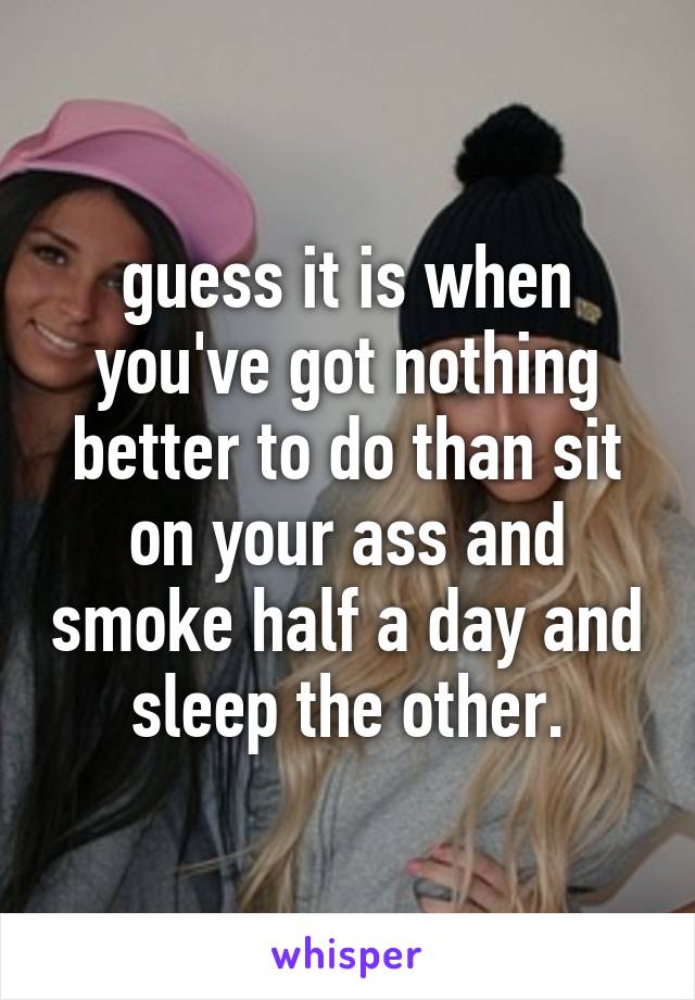 guess it is when you've got nothing better to do than sit on your ass and smoke half a day and sleep the other.