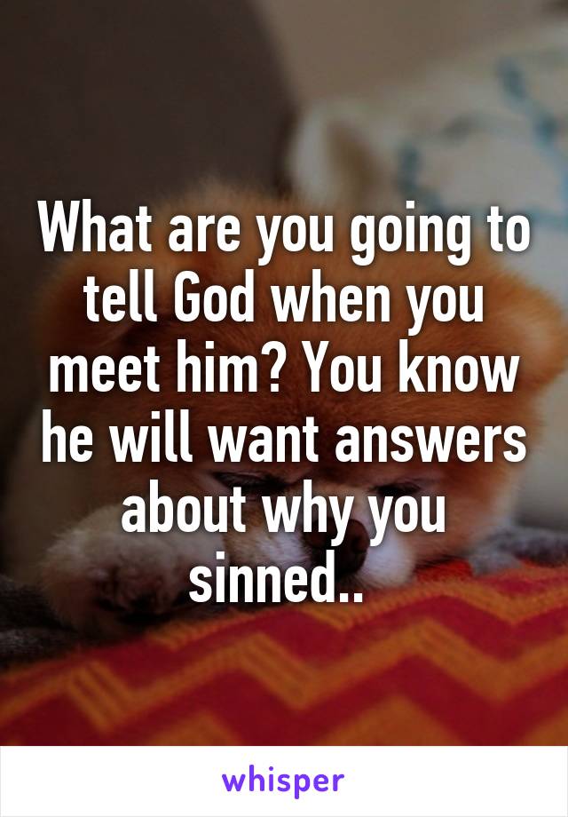 What are you going to tell God when you meet him? You know he will want answers about why you sinned.. 
