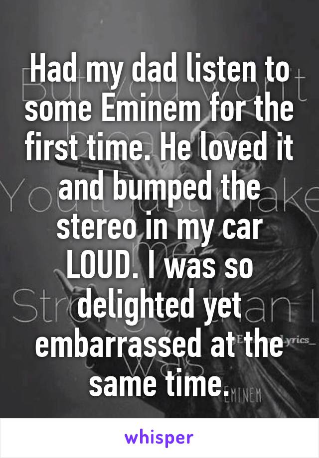 Had my dad listen to some Eminem for the first time. He loved it and bumped the stereo in my car LOUD. I was so delighted yet embarrassed at the same time.