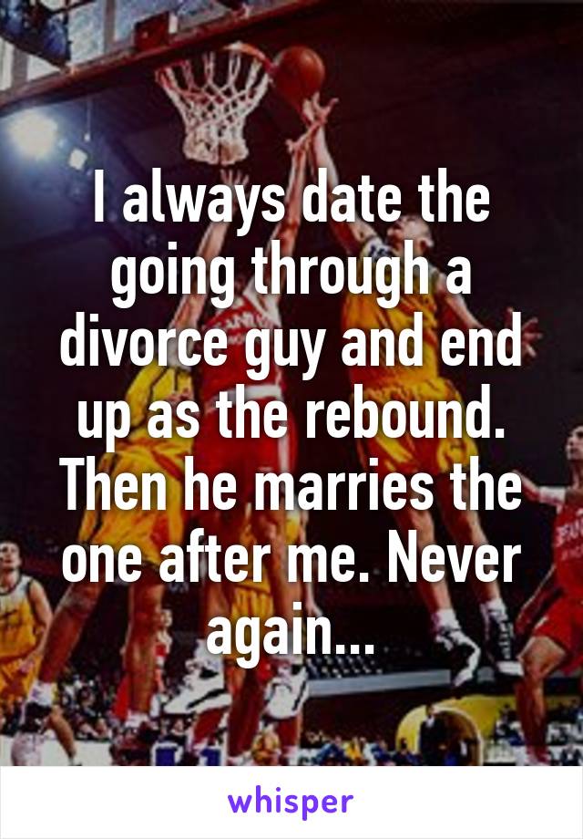 I always date the going through a divorce guy and end up as the rebound. Then he marries the one after me. Never again...