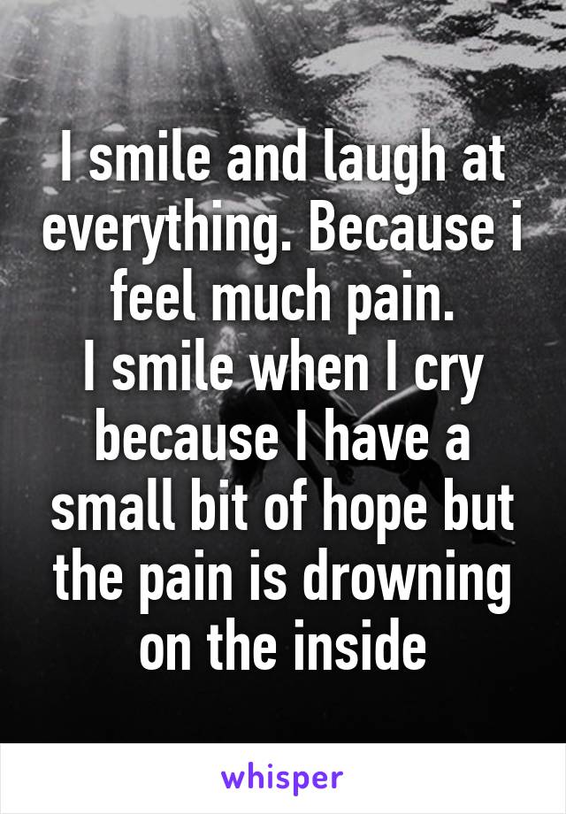 I smile and laugh at everything. Because i feel much pain.
I smile when I cry because I have a small bit of hope but the pain is drowning on the inside