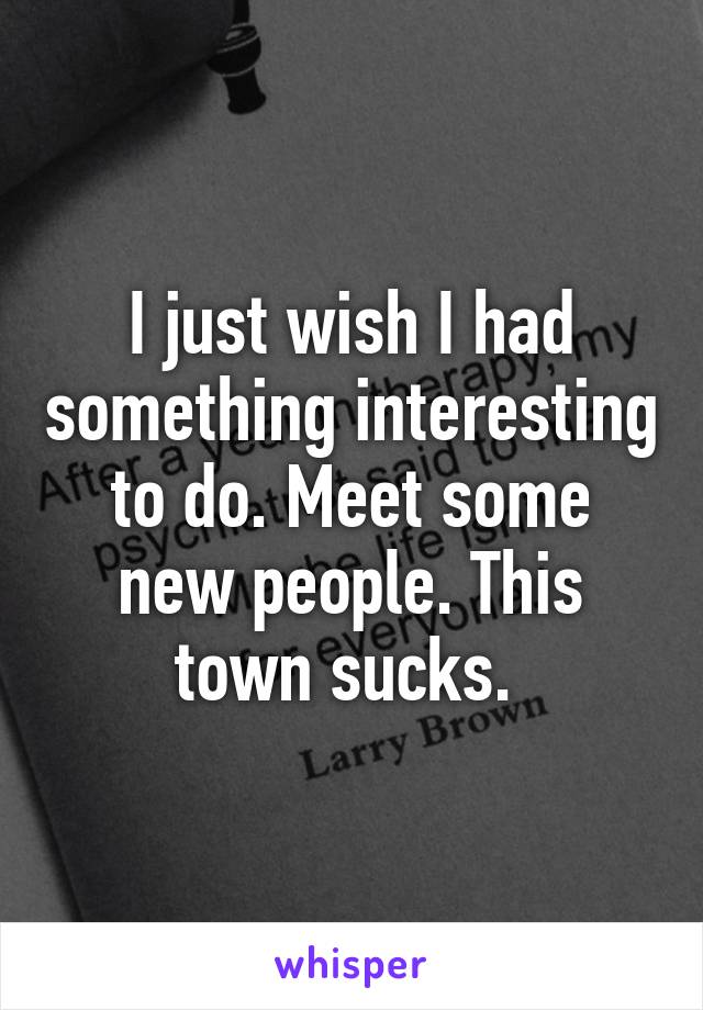 I just wish I had something interesting to do. Meet some new people. This town sucks. 