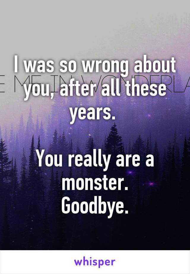 I was so wrong about you, after all these years. 

You really are a monster.
Goodbye.
