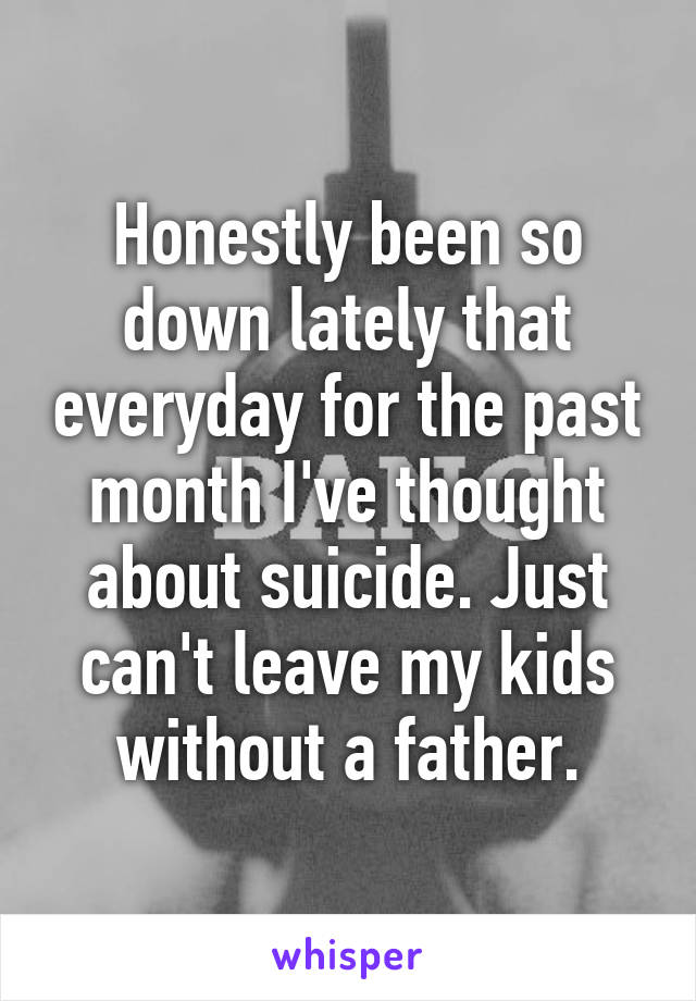 Honestly been so down lately that everyday for the past month I've thought about suicide. Just can't leave my kids without a father.