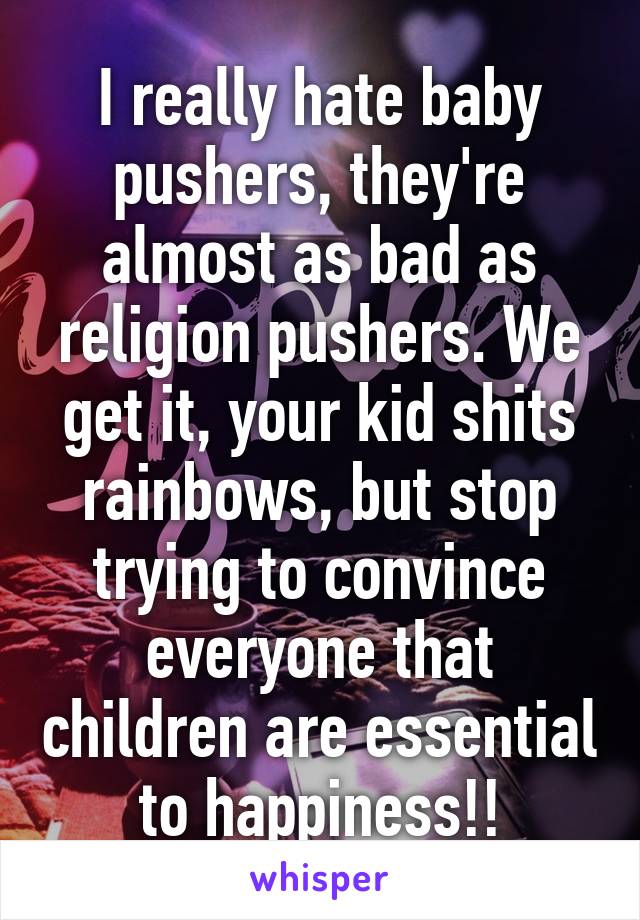 I really hate baby pushers, they're almost as bad as religion pushers. We get it, your kid shits rainbows, but stop trying to convince everyone that children are essential to happiness!!
