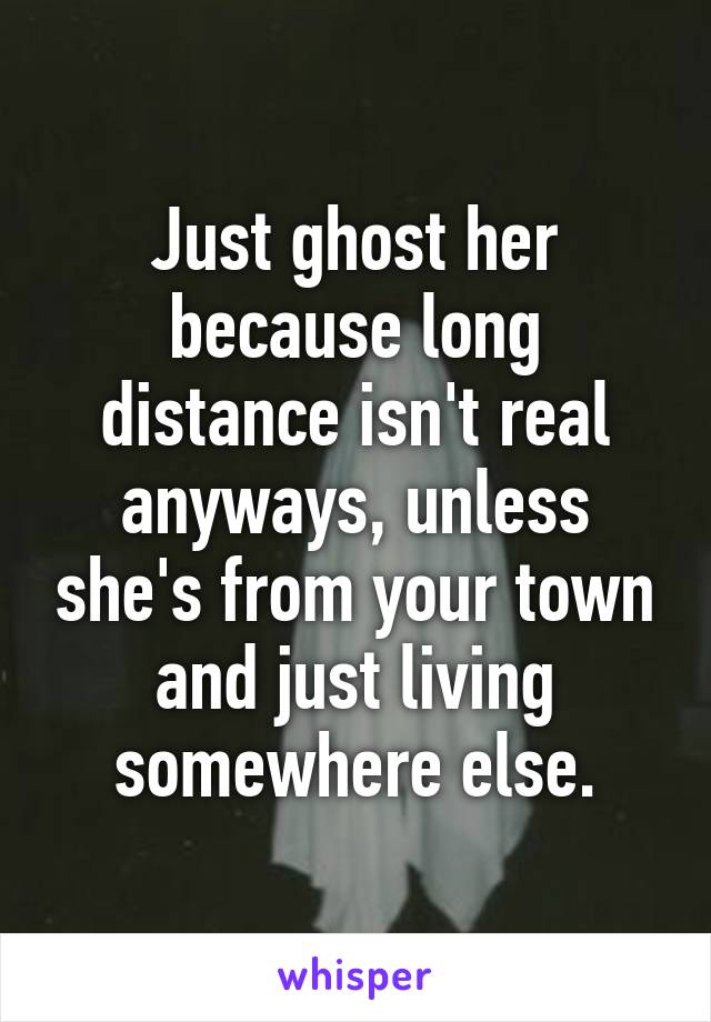 Just ghost her because long distance isn't real anyways, unless she's from your town and just living somewhere else.