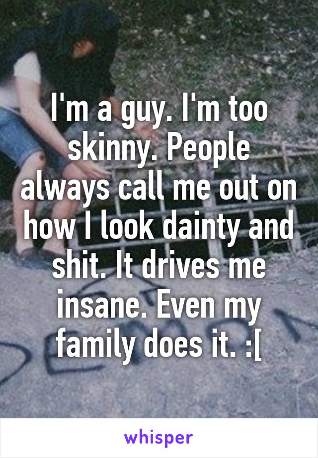 I'm a guy. I'm too skinny. People always call me out on how I look dainty and shit. It drives me insane. Even my family does it. :[
