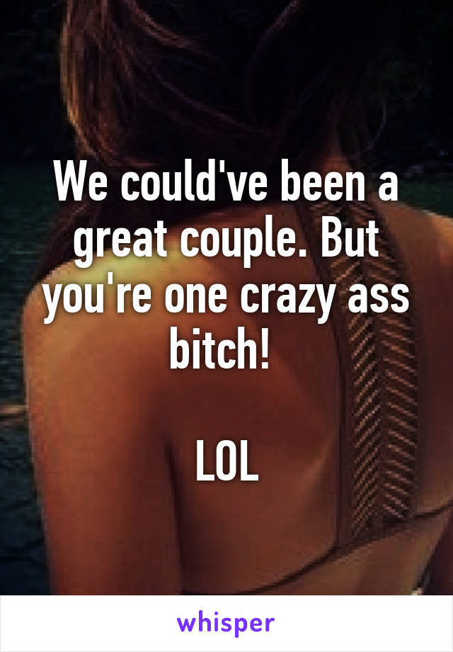 We could've been a great couple. But you're one crazy ass bitch! 

LOL