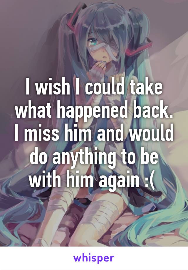 I wish I could take what happened back. I miss him and would do anything to be with him again :( 