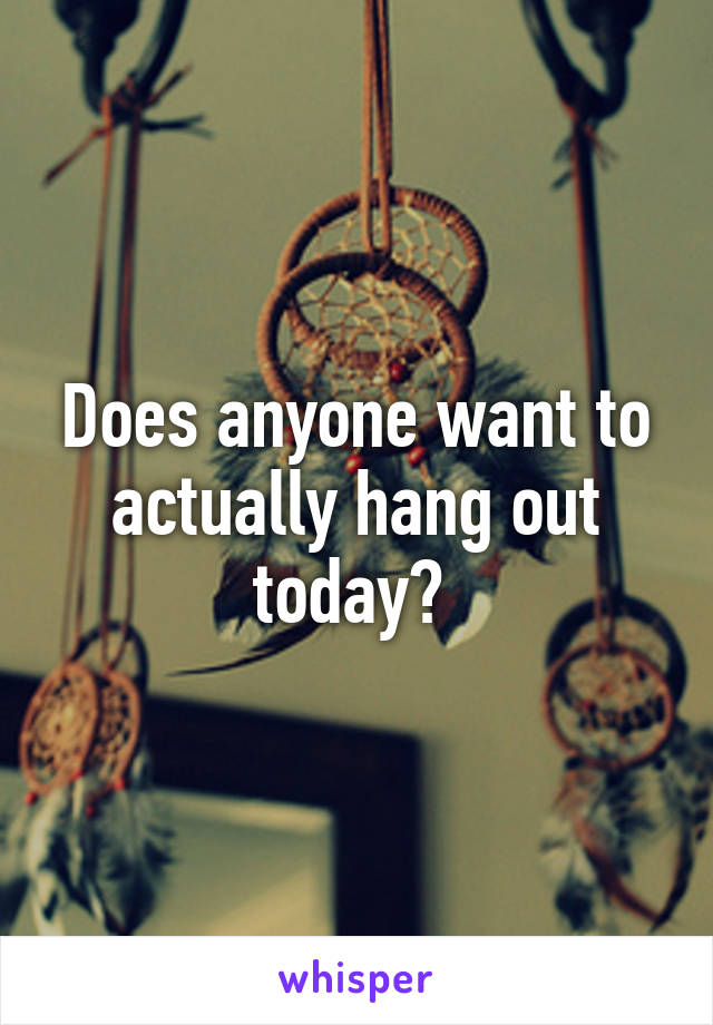 Does anyone want to actually hang out today? 