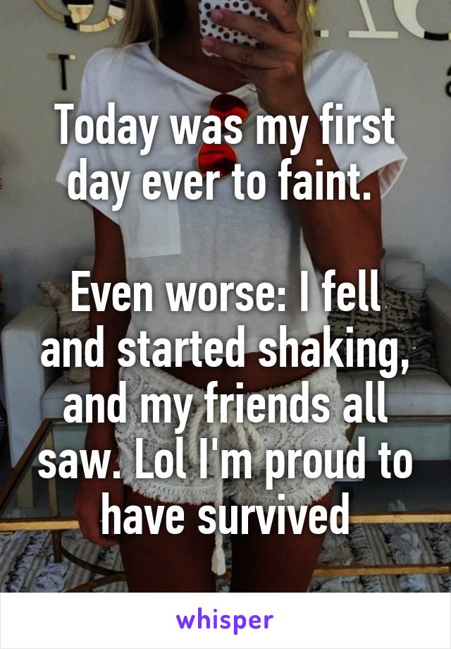 Today was my first day ever to faint. 

Even worse: I fell and started shaking, and my friends all saw. Lol I'm proud to have survived