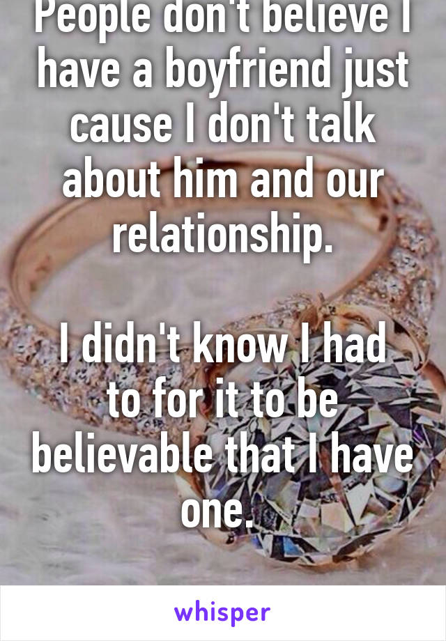 People don't believe I have a boyfriend just cause I don't talk about him and our relationship.

I didn't know I had to for it to be believable that I have one. 


