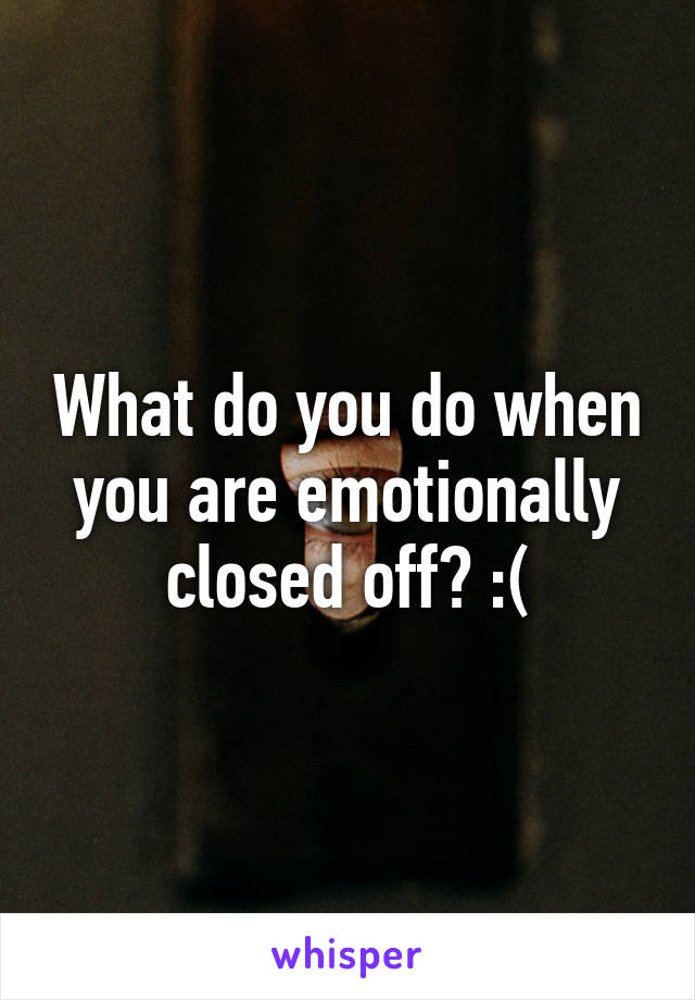 What do you do when you are emotionally closed off? :(