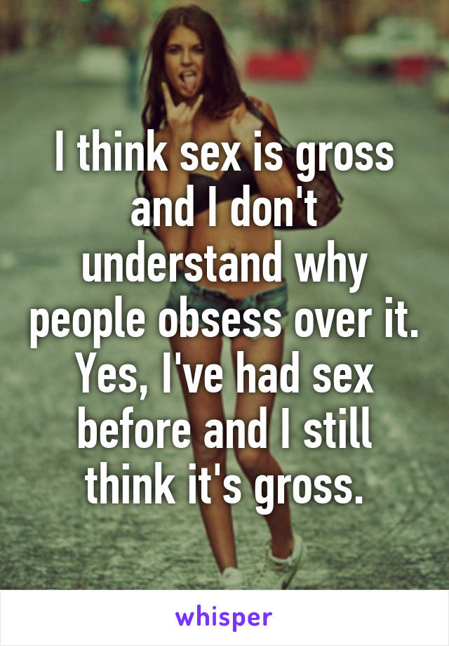 I think sex is gross and I don't understand why people obsess over it. Yes, I've had sex before and I still think it's gross.
