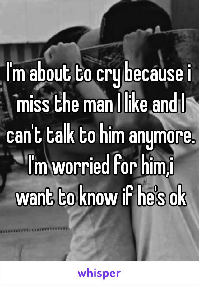 I'm about to cry because i miss the man I like and I can't talk to him anymore. I'm worried for him,i want to know if he's ok