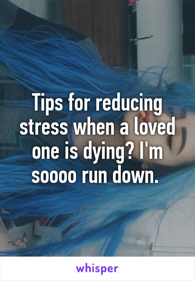 Tips for reducing stress when a loved one is dying? I'm soooo run down. 