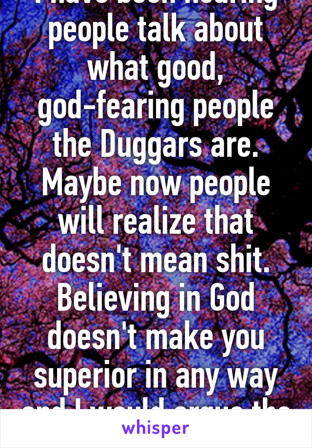I have been hearing people talk about what good, god-fearing people the Duggars are. Maybe now people will realize that doesn't mean shit. Believing in God doesn't make you superior in any way and I would argue the opposite is true.