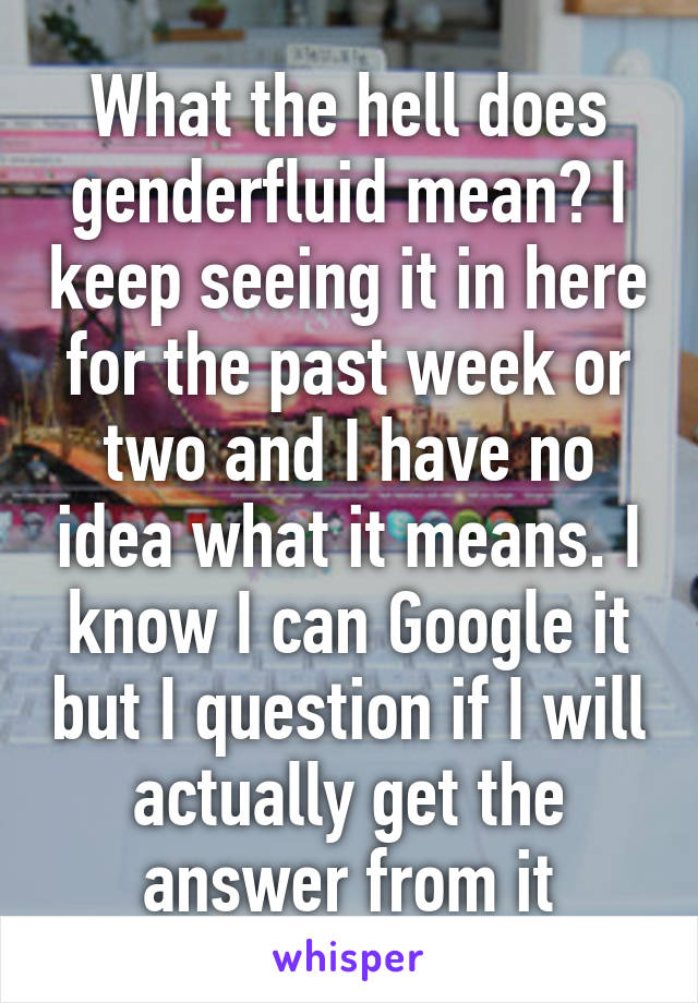 What the hell does genderfluid mean? I keep seeing it in here for the past week or two and I have no idea what it means. I know I can Google it but I question if I will actually get the answer from it