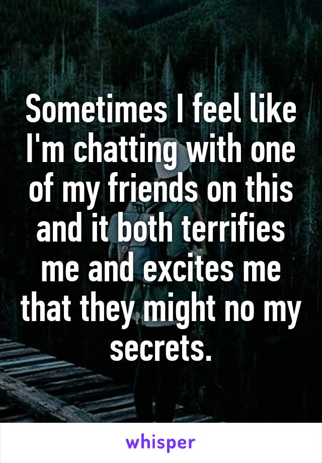 Sometimes I feel like I'm chatting with one of my friends on this and it both terrifies me and excites me that they might no my secrets.