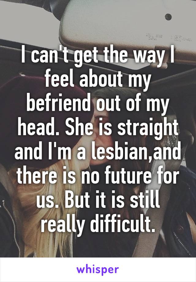 I can't get the way I feel about my befriend out of my head. She is straight and I'm a lesbian,and there is no future for us. But it is still really difficult.