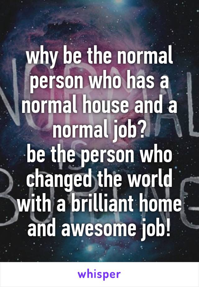 why be the normal person who has a normal house and a normal job?
be the person who changed the world with a brilliant home and awesome job!