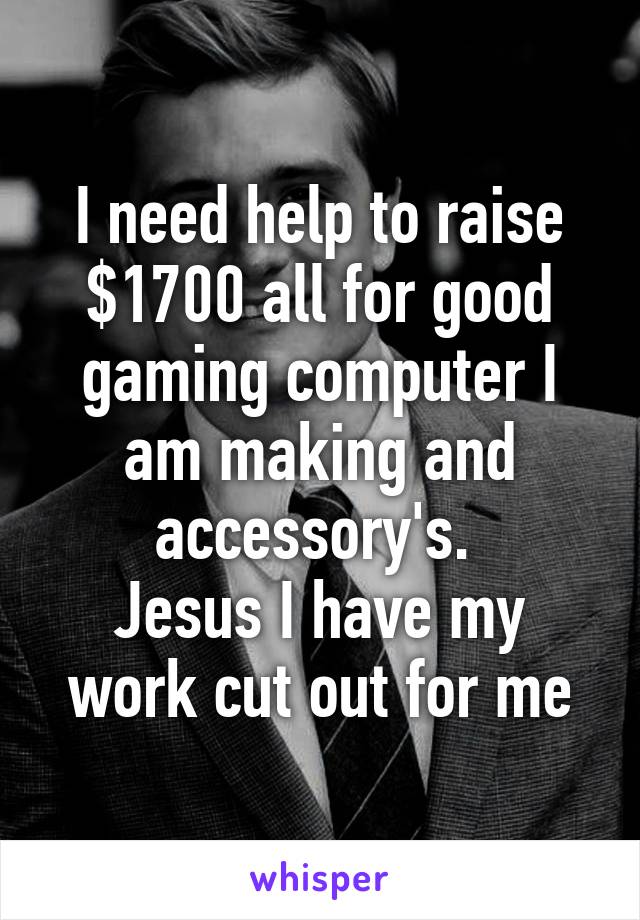 I need help to raise $1700 all for good gaming computer I am making and accessory's. 
Jesus I have my work cut out for me