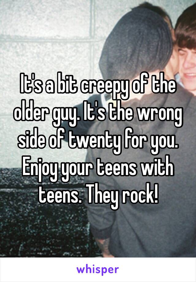 It's a bit creepy of the older guy. It's the wrong side of twenty for you. Enjoy your teens with teens. They rock!