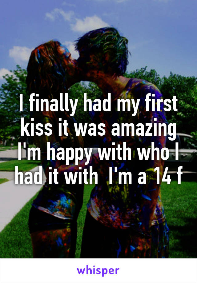 I finally had my first kiss it was amazing I'm happy with who I had it with  I'm a 14 f