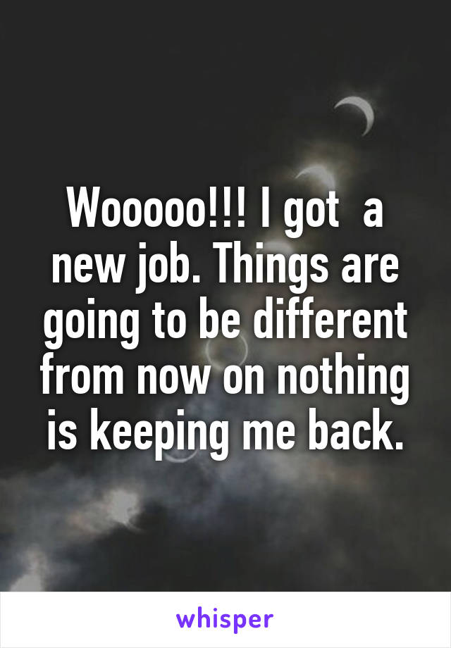 Wooooo!!! I got  a new job. Things are going to be different from now on nothing is keeping me back.