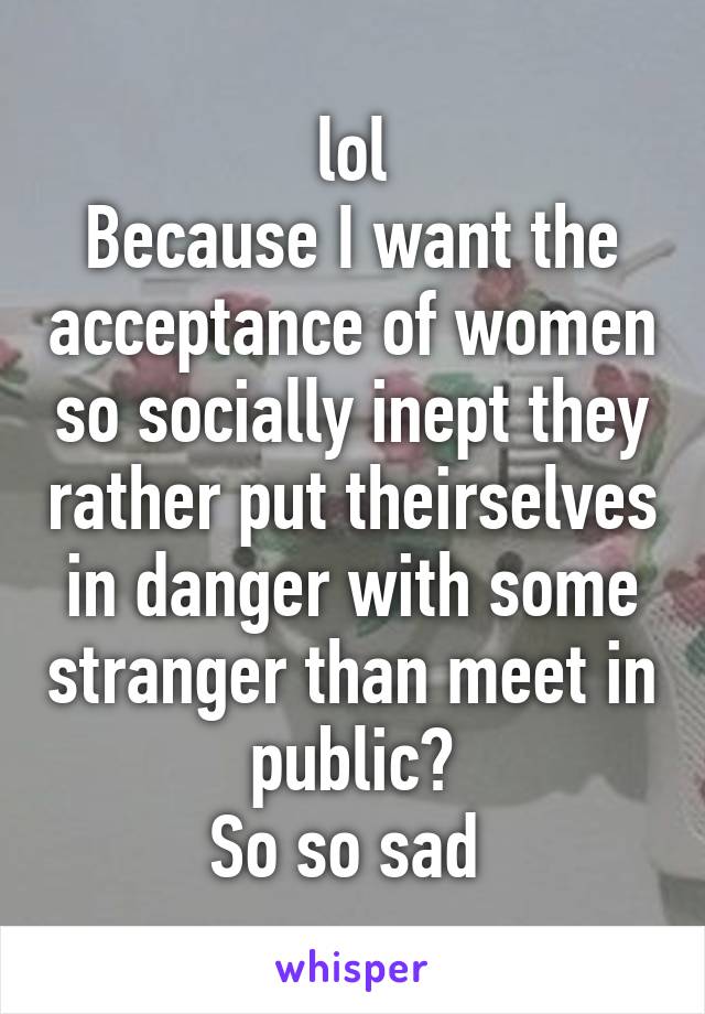 lol
Because I want the acceptance of women so socially inept they rather put theirselves in danger with some stranger than meet in public?
So so sad 