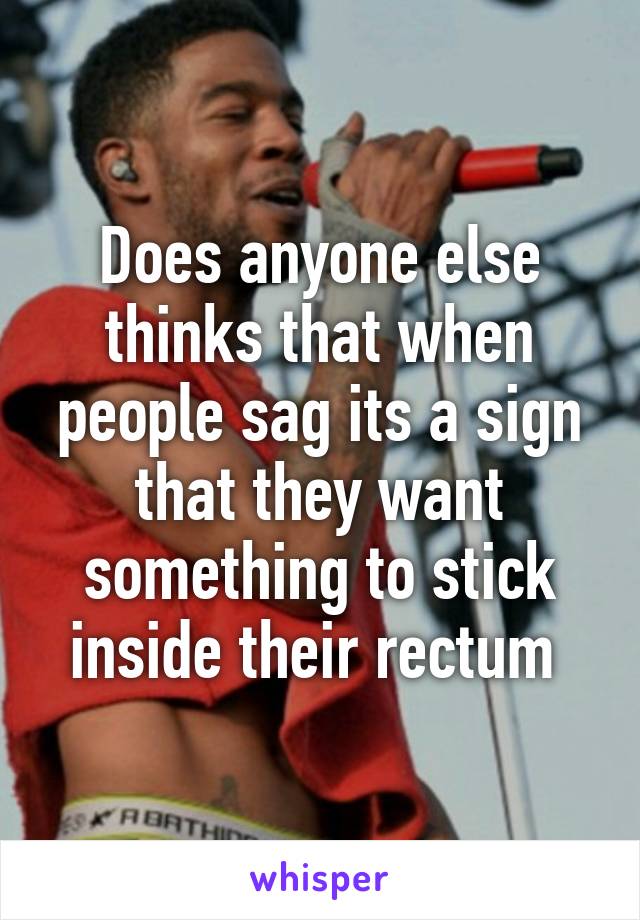 Does anyone else thinks that when people sag its a sign that they want something to stick inside their rectum 
