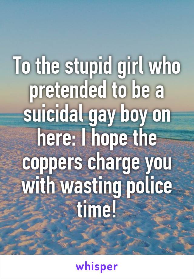 To the stupid girl who pretended to be a suicidal gay boy on here: I hope the coppers charge you with wasting police time!