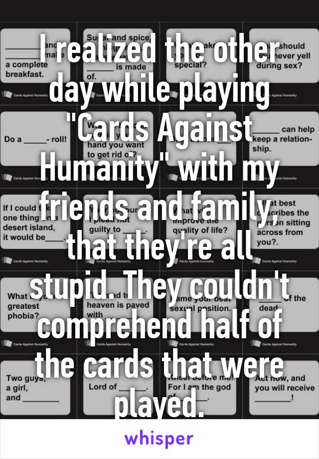 I realized the other day while playing "Cards Against Humanity" with my friends and family, that they're all stupid. They couldn't comprehend half of the cards that were played.