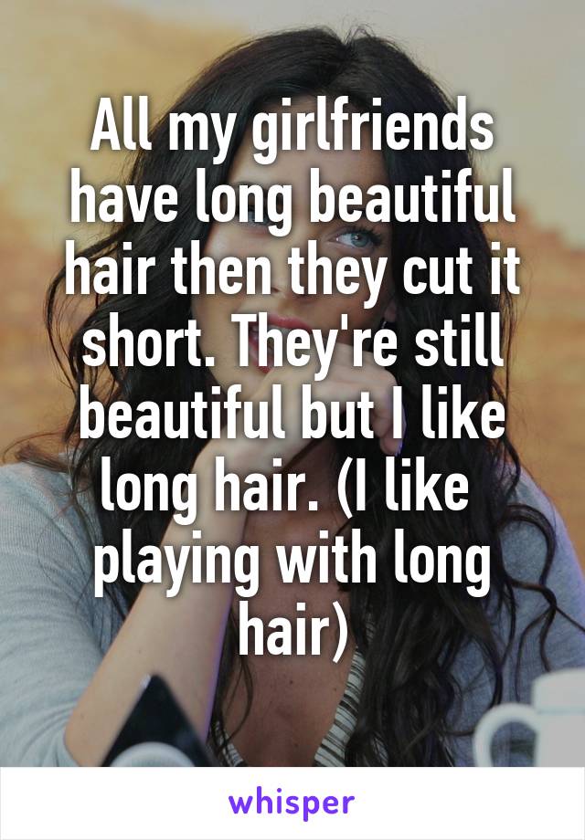 All my girlfriends have long beautiful hair then they cut it short. They're still beautiful but I like long hair. (I like  playing with long hair)
