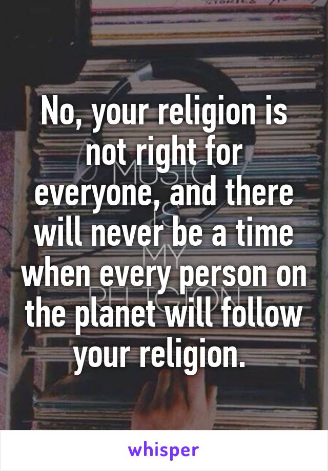No, your religion is not right for everyone, and there will never be a time when every person on the planet will follow your religion. 