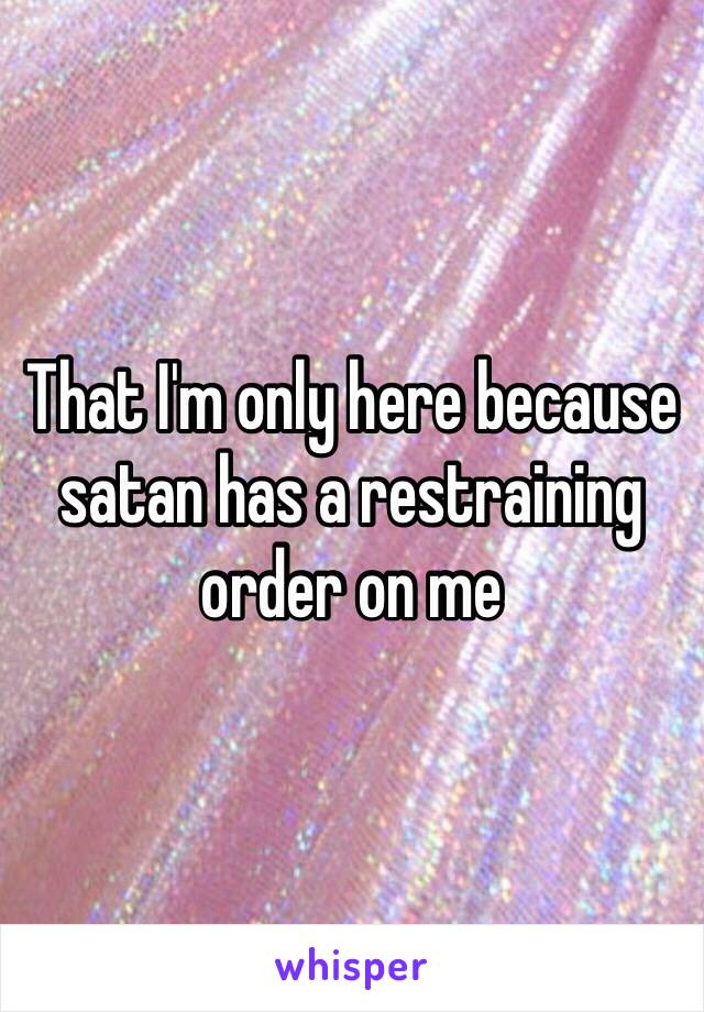 That I'm only here because satan has a restraining order on me